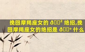 挽回摩羯座女的 🌲 绝招,挽回摩羯座女的绝招是 💮 什么